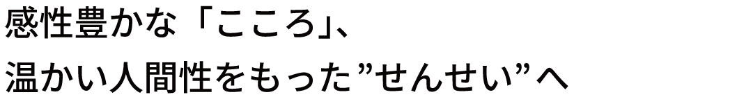 感性豊かな「こころ」、温かい人間性をもった”せんせい”へ